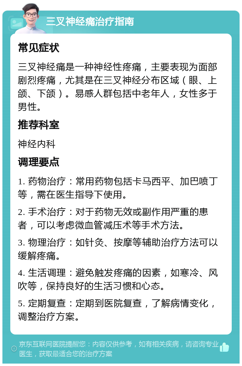 三叉神经痛治疗指南 常见症状 三叉神经痛是一种神经性疼痛，主要表现为面部剧烈疼痛，尤其是在三叉神经分布区域（眼、上颌、下颌）。易感人群包括中老年人，女性多于男性。 推荐科室 神经内科 调理要点 1. 药物治疗：常用药物包括卡马西平、加巴喷丁等，需在医生指导下使用。 2. 手术治疗：对于药物无效或副作用严重的患者，可以考虑微血管减压术等手术方法。 3. 物理治疗：如针灸、按摩等辅助治疗方法可以缓解疼痛。 4. 生活调理：避免触发疼痛的因素，如寒冷、风吹等，保持良好的生活习惯和心态。 5. 定期复查：定期到医院复查，了解病情变化，调整治疗方案。