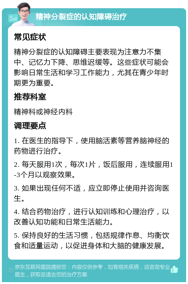 精神分裂症的认知障碍治疗 常见症状 精神分裂症的认知障碍主要表现为注意力不集中、记忆力下降、思维迟缓等。这些症状可能会影响日常生活和学习工作能力，尤其在青少年时期更为重要。 推荐科室 精神科或神经内科 调理要点 1. 在医生的指导下，使用脑活素等营养脑神经的药物进行治疗。 2. 每天服用1次，每次1片，饭后服用，连续服用1-3个月以观察效果。 3. 如果出现任何不适，应立即停止使用并咨询医生。 4. 结合药物治疗，进行认知训练和心理治疗，以改善认知功能和日常生活能力。 5. 保持良好的生活习惯，包括规律作息、均衡饮食和适量运动，以促进身体和大脑的健康发展。