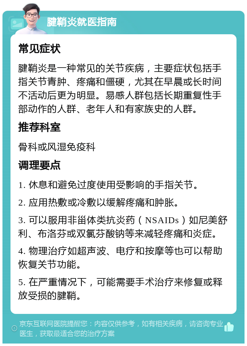 腱鞘炎就医指南 常见症状 腱鞘炎是一种常见的关节疾病，主要症状包括手指关节青肿、疼痛和僵硬，尤其在早晨或长时间不活动后更为明显。易感人群包括长期重复性手部动作的人群、老年人和有家族史的人群。 推荐科室 骨科或风湿免疫科 调理要点 1. 休息和避免过度使用受影响的手指关节。 2. 应用热敷或冷敷以缓解疼痛和肿胀。 3. 可以服用非甾体类抗炎药（NSAIDs）如尼美舒利、布洛芬或双氯芬酸钠等来减轻疼痛和炎症。 4. 物理治疗如超声波、电疗和按摩等也可以帮助恢复关节功能。 5. 在严重情况下，可能需要手术治疗来修复或释放受损的腱鞘。