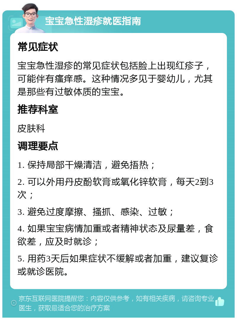 宝宝急性湿疹就医指南 常见症状 宝宝急性湿疹的常见症状包括脸上出现红疹子，可能伴有瘙痒感。这种情况多见于婴幼儿，尤其是那些有过敏体质的宝宝。 推荐科室 皮肤科 调理要点 1. 保持局部干燥清洁，避免捂热； 2. 可以外用丹皮酚软膏或氧化锌软膏，每天2到3次； 3. 避免过度摩擦、搔抓、感染、过敏； 4. 如果宝宝病情加重或者精神状态及尿量差，食欲差，应及时就诊； 5. 用药3天后如果症状不缓解或者加重，建议复诊或就诊医院。