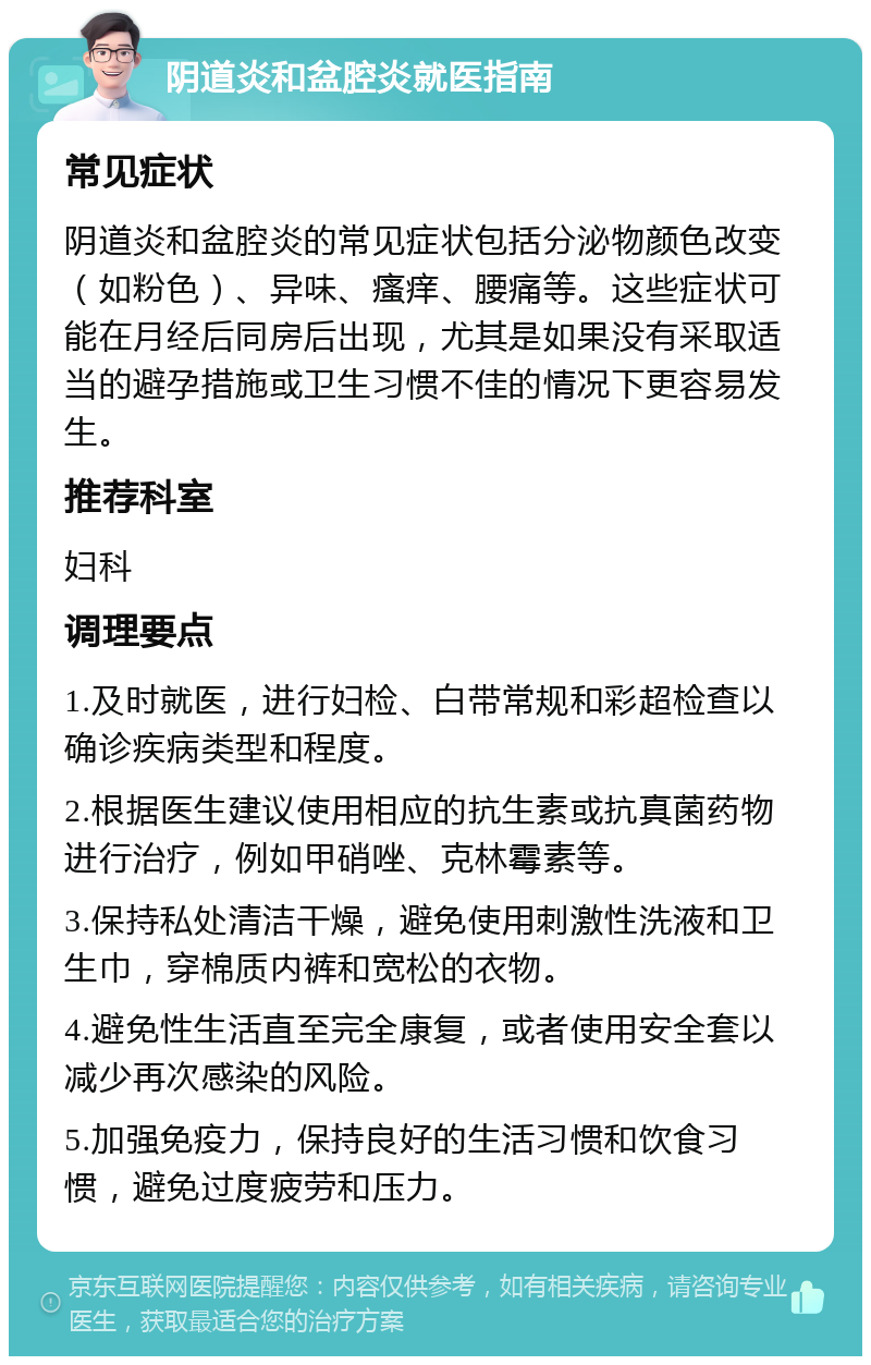 阴道炎和盆腔炎就医指南 常见症状 阴道炎和盆腔炎的常见症状包括分泌物颜色改变（如粉色）、异味、瘙痒、腰痛等。这些症状可能在月经后同房后出现，尤其是如果没有采取适当的避孕措施或卫生习惯不佳的情况下更容易发生。 推荐科室 妇科 调理要点 1.及时就医，进行妇检、白带常规和彩超检查以确诊疾病类型和程度。 2.根据医生建议使用相应的抗生素或抗真菌药物进行治疗，例如甲硝唑、克林霉素等。 3.保持私处清洁干燥，避免使用刺激性洗液和卫生巾，穿棉质内裤和宽松的衣物。 4.避免性生活直至完全康复，或者使用安全套以减少再次感染的风险。 5.加强免疫力，保持良好的生活习惯和饮食习惯，避免过度疲劳和压力。