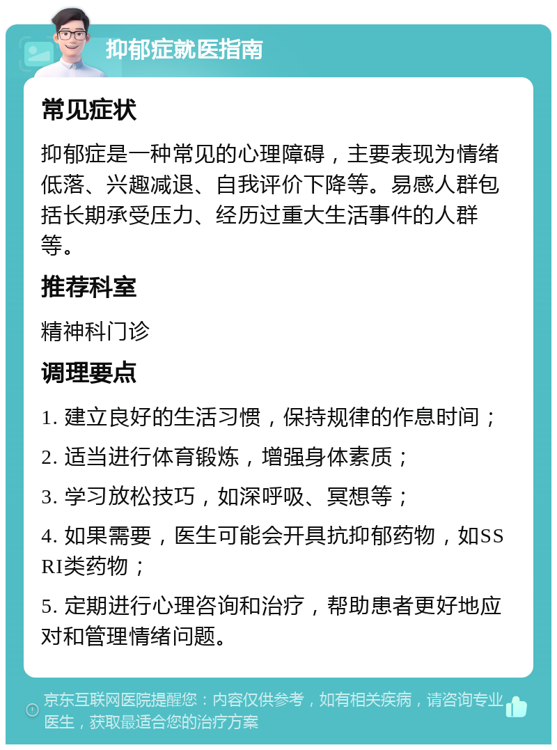 抑郁症就医指南 常见症状 抑郁症是一种常见的心理障碍，主要表现为情绪低落、兴趣减退、自我评价下降等。易感人群包括长期承受压力、经历过重大生活事件的人群等。 推荐科室 精神科门诊 调理要点 1. 建立良好的生活习惯，保持规律的作息时间； 2. 适当进行体育锻炼，增强身体素质； 3. 学习放松技巧，如深呼吸、冥想等； 4. 如果需要，医生可能会开具抗抑郁药物，如SSRI类药物； 5. 定期进行心理咨询和治疗，帮助患者更好地应对和管理情绪问题。