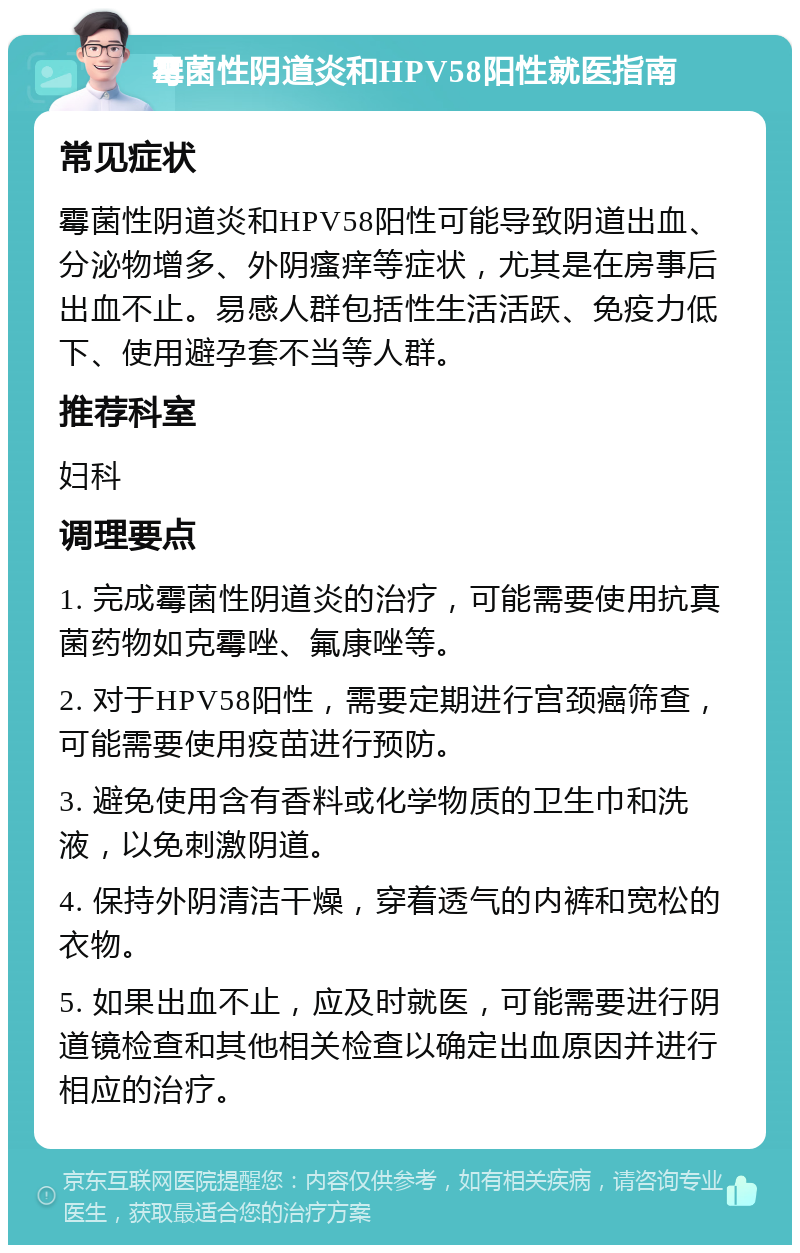 霉菌性阴道炎和HPV58阳性就医指南 常见症状 霉菌性阴道炎和HPV58阳性可能导致阴道出血、分泌物增多、外阴瘙痒等症状，尤其是在房事后出血不止。易感人群包括性生活活跃、免疫力低下、使用避孕套不当等人群。 推荐科室 妇科 调理要点 1. 完成霉菌性阴道炎的治疗，可能需要使用抗真菌药物如克霉唑、氟康唑等。 2. 对于HPV58阳性，需要定期进行宫颈癌筛查，可能需要使用疫苗进行预防。 3. 避免使用含有香料或化学物质的卫生巾和洗液，以免刺激阴道。 4. 保持外阴清洁干燥，穿着透气的内裤和宽松的衣物。 5. 如果出血不止，应及时就医，可能需要进行阴道镜检查和其他相关检查以确定出血原因并进行相应的治疗。