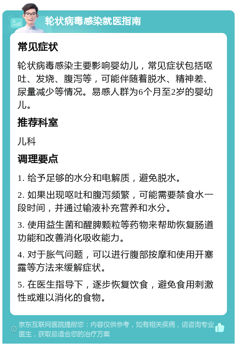 轮状病毒感染就医指南 常见症状 轮状病毒感染主要影响婴幼儿，常见症状包括呕吐、发烧、腹泻等，可能伴随着脱水、精神差、尿量减少等情况。易感人群为6个月至2岁的婴幼儿。 推荐科室 儿科 调理要点 1. 给予足够的水分和电解质，避免脱水。 2. 如果出现呕吐和腹泻频繁，可能需要禁食水一段时间，并通过输液补充营养和水分。 3. 使用益生菌和醒脾颗粒等药物来帮助恢复肠道功能和改善消化吸收能力。 4. 对于胀气问题，可以进行腹部按摩和使用开塞露等方法来缓解症状。 5. 在医生指导下，逐步恢复饮食，避免食用刺激性或难以消化的食物。