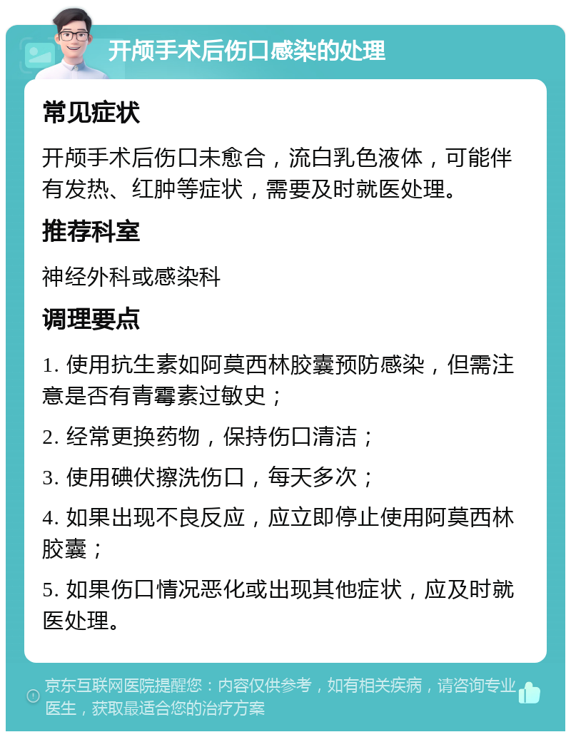 开颅手术后伤口感染的处理 常见症状 开颅手术后伤口未愈合，流白乳色液体，可能伴有发热、红肿等症状，需要及时就医处理。 推荐科室 神经外科或感染科 调理要点 1. 使用抗生素如阿莫西林胶囊预防感染，但需注意是否有青霉素过敏史； 2. 经常更换药物，保持伤口清洁； 3. 使用碘伏擦洗伤口，每天多次； 4. 如果出现不良反应，应立即停止使用阿莫西林胶囊； 5. 如果伤口情况恶化或出现其他症状，应及时就医处理。