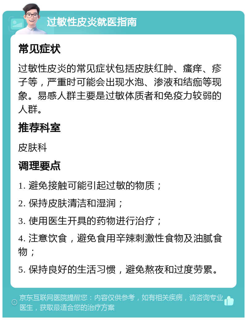 过敏性皮炎就医指南 常见症状 过敏性皮炎的常见症状包括皮肤红肿、瘙痒、疹子等，严重时可能会出现水泡、渗液和结痂等现象。易感人群主要是过敏体质者和免疫力较弱的人群。 推荐科室 皮肤科 调理要点 1. 避免接触可能引起过敏的物质； 2. 保持皮肤清洁和湿润； 3. 使用医生开具的药物进行治疗； 4. 注意饮食，避免食用辛辣刺激性食物及油腻食物； 5. 保持良好的生活习惯，避免熬夜和过度劳累。