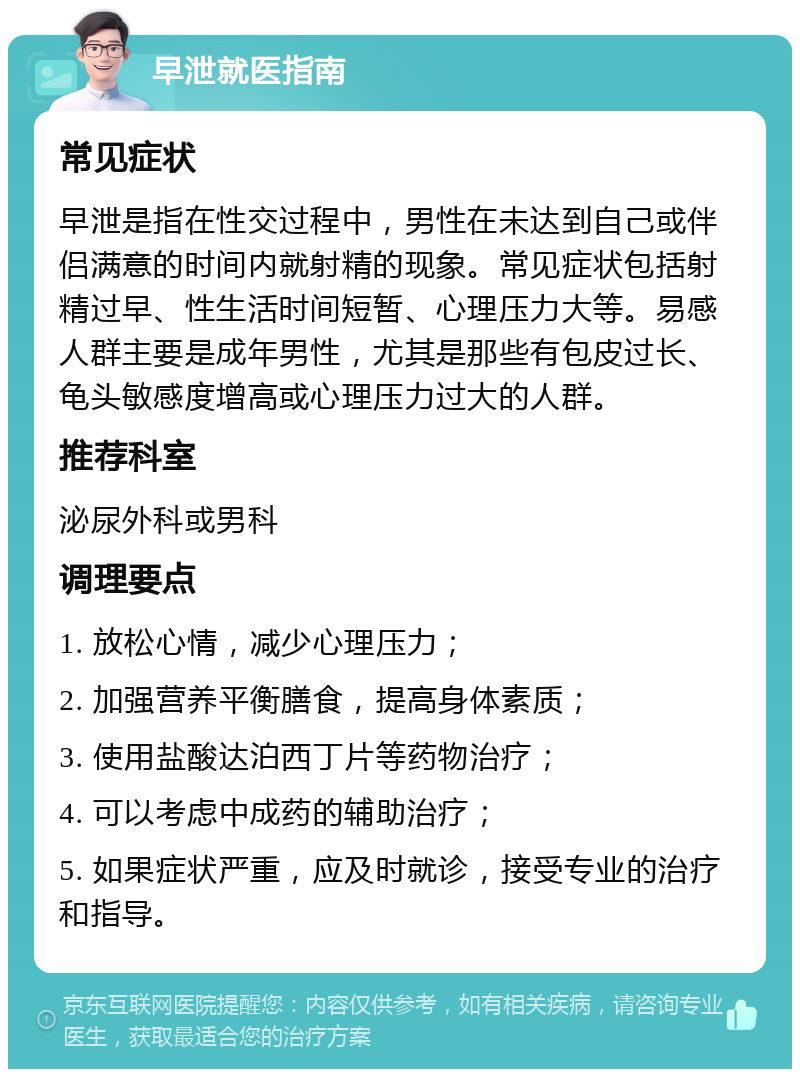 早泄就医指南 常见症状 早泄是指在性交过程中，男性在未达到自己或伴侣满意的时间内就射精的现象。常见症状包括射精过早、性生活时间短暂、心理压力大等。易感人群主要是成年男性，尤其是那些有包皮过长、龟头敏感度增高或心理压力过大的人群。 推荐科室 泌尿外科或男科 调理要点 1. 放松心情，减少心理压力； 2. 加强营养平衡膳食，提高身体素质； 3. 使用盐酸达泊西丁片等药物治疗； 4. 可以考虑中成药的辅助治疗； 5. 如果症状严重，应及时就诊，接受专业的治疗和指导。