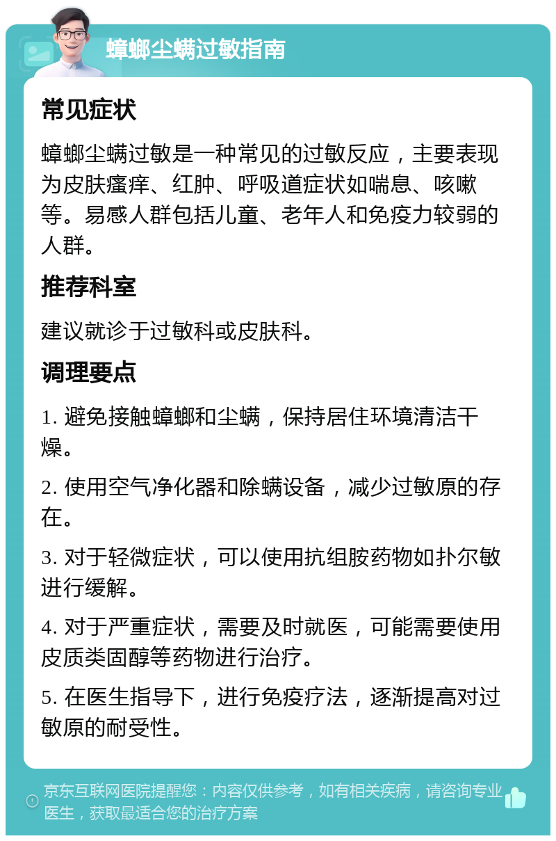 蟑螂尘螨过敏指南 常见症状 蟑螂尘螨过敏是一种常见的过敏反应，主要表现为皮肤瘙痒、红肿、呼吸道症状如喘息、咳嗽等。易感人群包括儿童、老年人和免疫力较弱的人群。 推荐科室 建议就诊于过敏科或皮肤科。 调理要点 1. 避免接触蟑螂和尘螨，保持居住环境清洁干燥。 2. 使用空气净化器和除螨设备，减少过敏原的存在。 3. 对于轻微症状，可以使用抗组胺药物如扑尔敏进行缓解。 4. 对于严重症状，需要及时就医，可能需要使用皮质类固醇等药物进行治疗。 5. 在医生指导下，进行免疫疗法，逐渐提高对过敏原的耐受性。