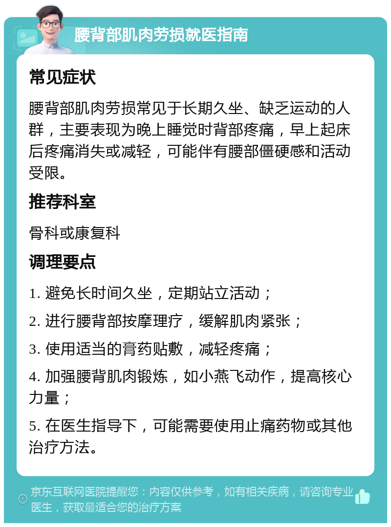 腰背部肌肉劳损就医指南 常见症状 腰背部肌肉劳损常见于长期久坐、缺乏运动的人群，主要表现为晚上睡觉时背部疼痛，早上起床后疼痛消失或减轻，可能伴有腰部僵硬感和活动受限。 推荐科室 骨科或康复科 调理要点 1. 避免长时间久坐，定期站立活动； 2. 进行腰背部按摩理疗，缓解肌肉紧张； 3. 使用适当的膏药贴敷，减轻疼痛； 4. 加强腰背肌肉锻炼，如小燕飞动作，提高核心力量； 5. 在医生指导下，可能需要使用止痛药物或其他治疗方法。