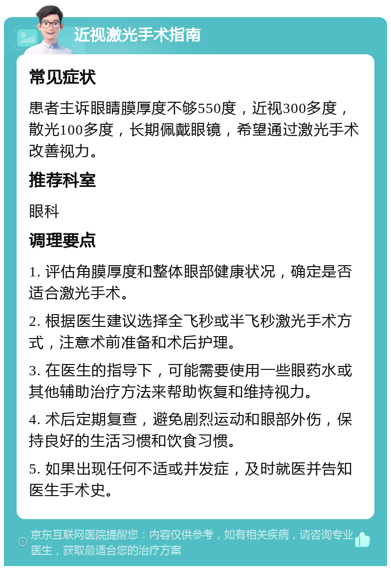 近视激光手术指南 常见症状 患者主诉眼睛膜厚度不够550度，近视300多度，散光100多度，长期佩戴眼镜，希望通过激光手术改善视力。 推荐科室 眼科 调理要点 1. 评估角膜厚度和整体眼部健康状况，确定是否适合激光手术。 2. 根据医生建议选择全飞秒或半飞秒激光手术方式，注意术前准备和术后护理。 3. 在医生的指导下，可能需要使用一些眼药水或其他辅助治疗方法来帮助恢复和维持视力。 4. 术后定期复查，避免剧烈运动和眼部外伤，保持良好的生活习惯和饮食习惯。 5. 如果出现任何不适或并发症，及时就医并告知医生手术史。