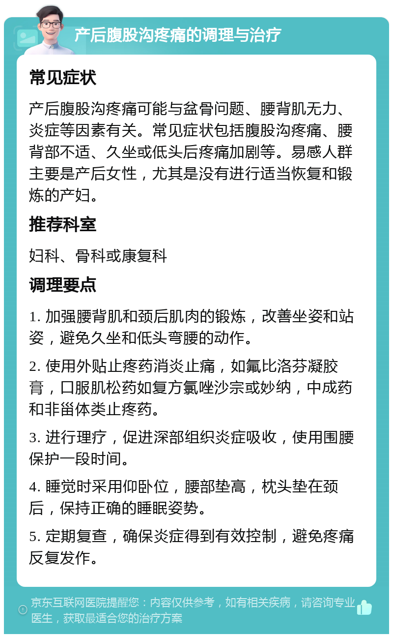 产后腹股沟疼痛的调理与治疗 常见症状 产后腹股沟疼痛可能与盆骨问题、腰背肌无力、炎症等因素有关。常见症状包括腹股沟疼痛、腰背部不适、久坐或低头后疼痛加剧等。易感人群主要是产后女性，尤其是没有进行适当恢复和锻炼的产妇。 推荐科室 妇科、骨科或康复科 调理要点 1. 加强腰背肌和颈后肌肉的锻炼，改善坐姿和站姿，避免久坐和低头弯腰的动作。 2. 使用外贴止疼药消炎止痛，如氟比洛芬凝胶膏，口服肌松药如复方氯唑沙宗或妙纳，中成药和非甾体类止疼药。 3. 进行理疗，促进深部组织炎症吸收，使用围腰保护一段时间。 4. 睡觉时采用仰卧位，腰部垫高，枕头垫在颈后，保持正确的睡眠姿势。 5. 定期复查，确保炎症得到有效控制，避免疼痛反复发作。