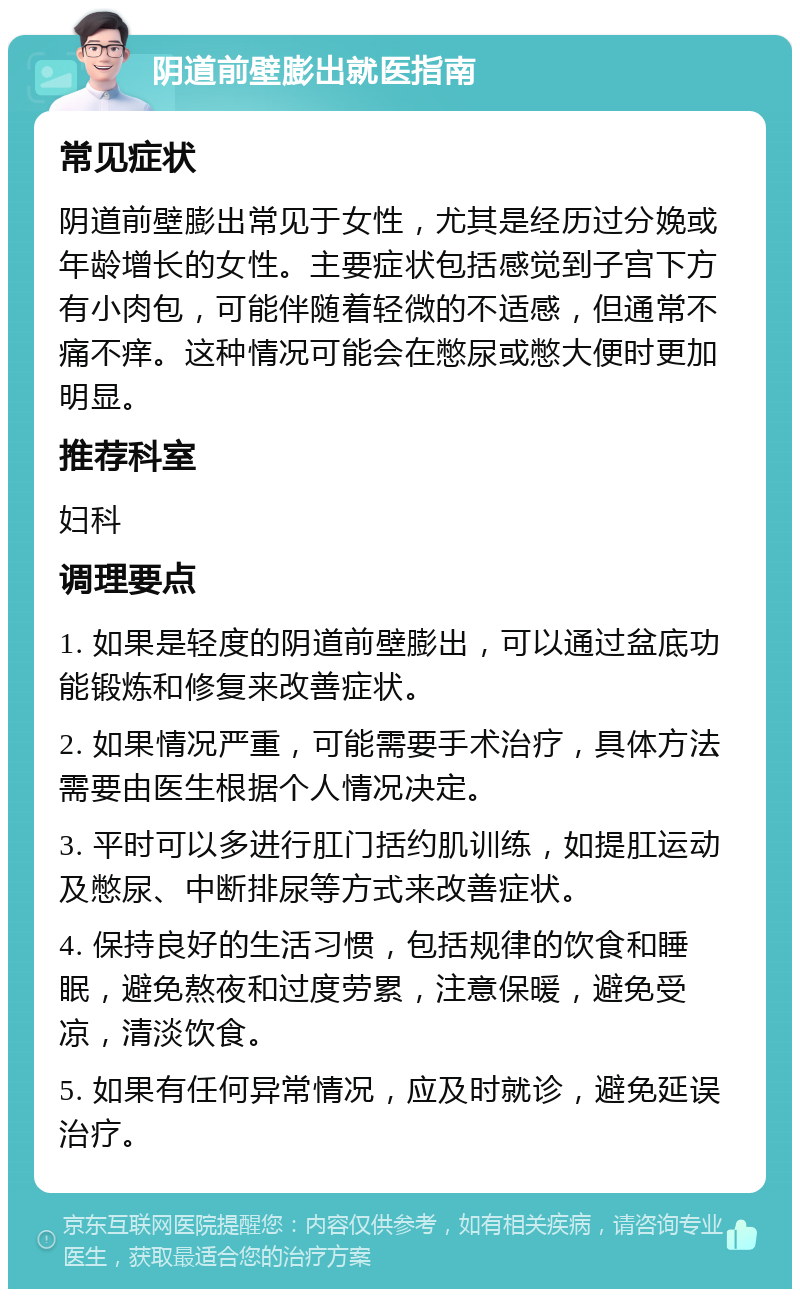 阴道前壁膨出就医指南 常见症状 阴道前壁膨出常见于女性，尤其是经历过分娩或年龄增长的女性。主要症状包括感觉到子宫下方有小肉包，可能伴随着轻微的不适感，但通常不痛不痒。这种情况可能会在憋尿或憋大便时更加明显。 推荐科室 妇科 调理要点 1. 如果是轻度的阴道前壁膨出，可以通过盆底功能锻炼和修复来改善症状。 2. 如果情况严重，可能需要手术治疗，具体方法需要由医生根据个人情况决定。 3. 平时可以多进行肛门括约肌训练，如提肛运动及憋尿、中断排尿等方式来改善症状。 4. 保持良好的生活习惯，包括规律的饮食和睡眠，避免熬夜和过度劳累，注意保暖，避免受凉，清淡饮食。 5. 如果有任何异常情况，应及时就诊，避免延误治疗。