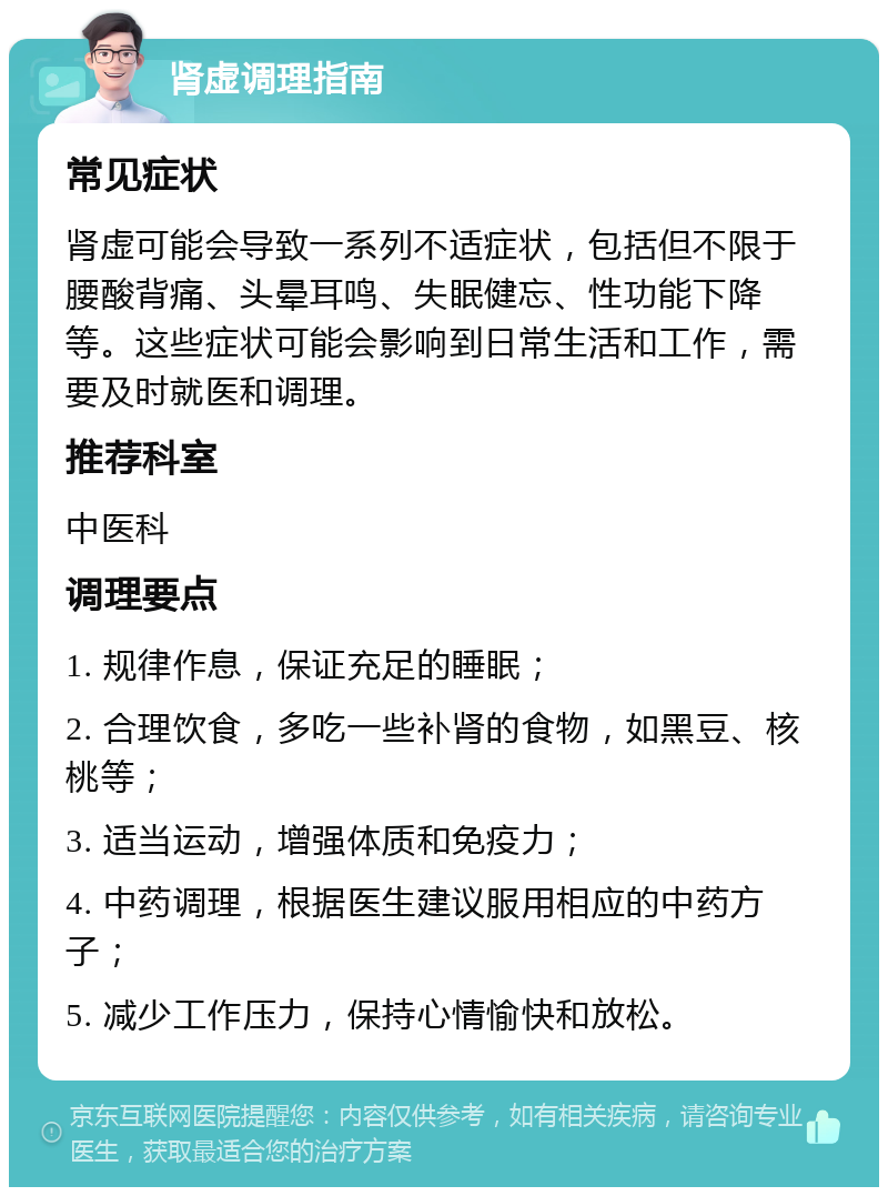 肾虚调理指南 常见症状 肾虚可能会导致一系列不适症状，包括但不限于腰酸背痛、头晕耳鸣、失眠健忘、性功能下降等。这些症状可能会影响到日常生活和工作，需要及时就医和调理。 推荐科室 中医科 调理要点 1. 规律作息，保证充足的睡眠； 2. 合理饮食，多吃一些补肾的食物，如黑豆、核桃等； 3. 适当运动，增强体质和免疫力； 4. 中药调理，根据医生建议服用相应的中药方子； 5. 减少工作压力，保持心情愉快和放松。