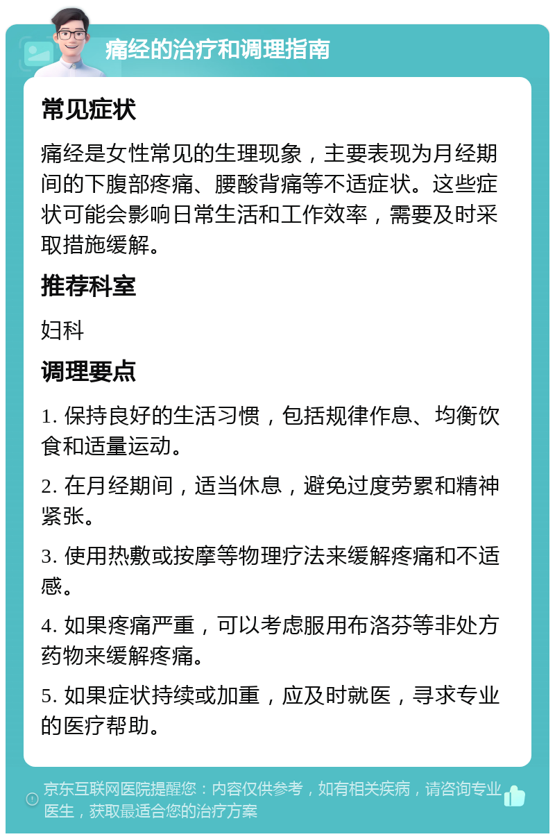 痛经的治疗和调理指南 常见症状 痛经是女性常见的生理现象，主要表现为月经期间的下腹部疼痛、腰酸背痛等不适症状。这些症状可能会影响日常生活和工作效率，需要及时采取措施缓解。 推荐科室 妇科 调理要点 1. 保持良好的生活习惯，包括规律作息、均衡饮食和适量运动。 2. 在月经期间，适当休息，避免过度劳累和精神紧张。 3. 使用热敷或按摩等物理疗法来缓解疼痛和不适感。 4. 如果疼痛严重，可以考虑服用布洛芬等非处方药物来缓解疼痛。 5. 如果症状持续或加重，应及时就医，寻求专业的医疗帮助。