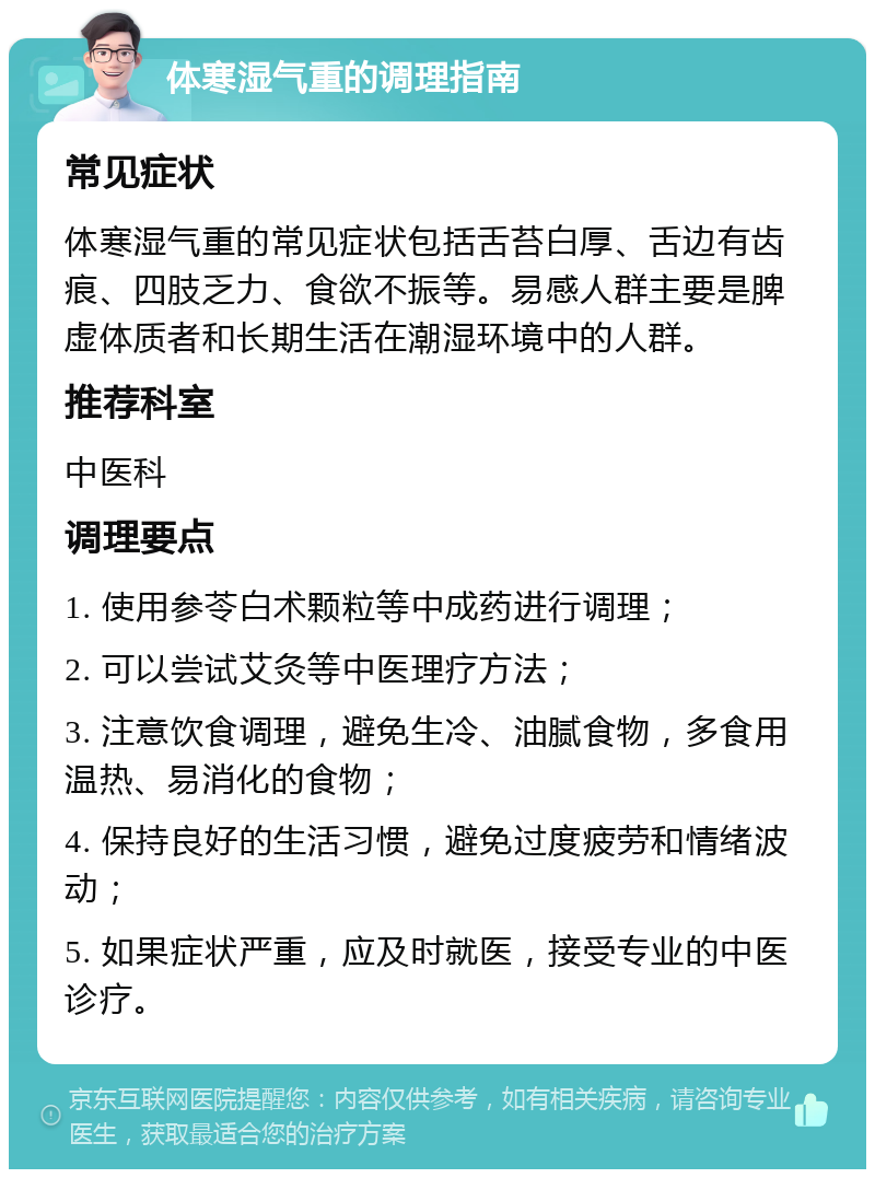 体寒湿气重的调理指南 常见症状 体寒湿气重的常见症状包括舌苔白厚、舌边有齿痕、四肢乏力、食欲不振等。易感人群主要是脾虚体质者和长期生活在潮湿环境中的人群。 推荐科室 中医科 调理要点 1. 使用参苓白术颗粒等中成药进行调理； 2. 可以尝试艾灸等中医理疗方法； 3. 注意饮食调理，避免生冷、油腻食物，多食用温热、易消化的食物； 4. 保持良好的生活习惯，避免过度疲劳和情绪波动； 5. 如果症状严重，应及时就医，接受专业的中医诊疗。