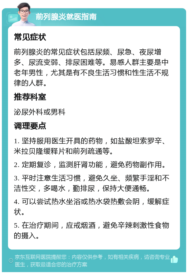 前列腺炎就医指南 常见症状 前列腺炎的常见症状包括尿频、尿急、夜尿增多、尿流变弱、排尿困难等。易感人群主要是中老年男性，尤其是有不良生活习惯和性生活不规律的人群。 推荐科室 泌尿外科或男科 调理要点 1. 坚持服用医生开具的药物，如盐酸坦索罗辛、米拉贝隆缓释片和前列疏通等。 2. 定期复诊，监测肝肾功能，避免药物副作用。 3. 平时注意生活习惯，避免久坐、频繁手淫和不洁性交，多喝水，勤排尿，保持大便通畅。 4. 可以尝试热水坐浴或热水袋热敷会阴，缓解症状。 5. 在治疗期间，应戒烟酒，避免辛辣刺激性食物的摄入。