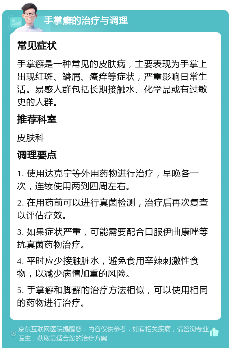 手掌癣的治疗与调理 常见症状 手掌癣是一种常见的皮肤病，主要表现为手掌上出现红斑、鳞屑、瘙痒等症状，严重影响日常生活。易感人群包括长期接触水、化学品或有过敏史的人群。 推荐科室 皮肤科 调理要点 1. 使用达克宁等外用药物进行治疗，早晚各一次，连续使用两到四周左右。 2. 在用药前可以进行真菌检测，治疗后再次复查以评估疗效。 3. 如果症状严重，可能需要配合口服伊曲康唑等抗真菌药物治疗。 4. 平时应少接触脏水，避免食用辛辣刺激性食物，以减少病情加重的风险。 5. 手掌癣和脚藓的治疗方法相似，可以使用相同的药物进行治疗。