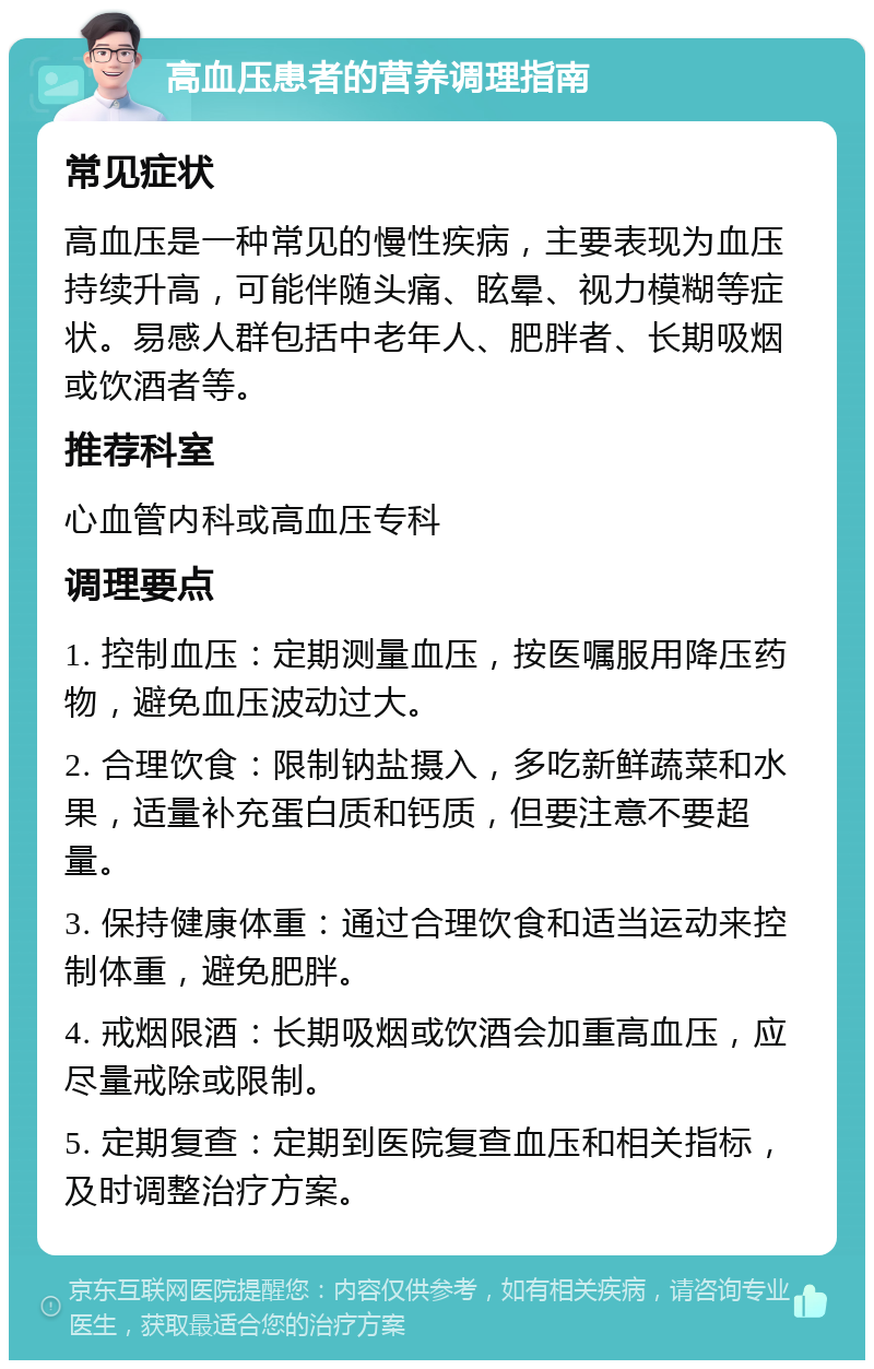 高血压患者的营养调理指南 常见症状 高血压是一种常见的慢性疾病，主要表现为血压持续升高，可能伴随头痛、眩晕、视力模糊等症状。易感人群包括中老年人、肥胖者、长期吸烟或饮酒者等。 推荐科室 心血管内科或高血压专科 调理要点 1. 控制血压：定期测量血压，按医嘱服用降压药物，避免血压波动过大。 2. 合理饮食：限制钠盐摄入，多吃新鲜蔬菜和水果，适量补充蛋白质和钙质，但要注意不要超量。 3. 保持健康体重：通过合理饮食和适当运动来控制体重，避免肥胖。 4. 戒烟限酒：长期吸烟或饮酒会加重高血压，应尽量戒除或限制。 5. 定期复查：定期到医院复查血压和相关指标，及时调整治疗方案。