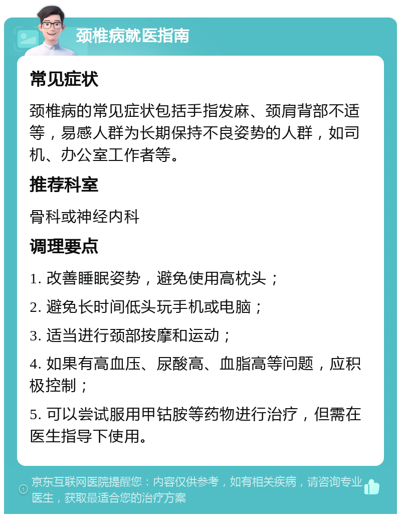 颈椎病就医指南 常见症状 颈椎病的常见症状包括手指发麻、颈肩背部不适等，易感人群为长期保持不良姿势的人群，如司机、办公室工作者等。 推荐科室 骨科或神经内科 调理要点 1. 改善睡眠姿势，避免使用高枕头； 2. 避免长时间低头玩手机或电脑； 3. 适当进行颈部按摩和运动； 4. 如果有高血压、尿酸高、血脂高等问题，应积极控制； 5. 可以尝试服用甲钴胺等药物进行治疗，但需在医生指导下使用。