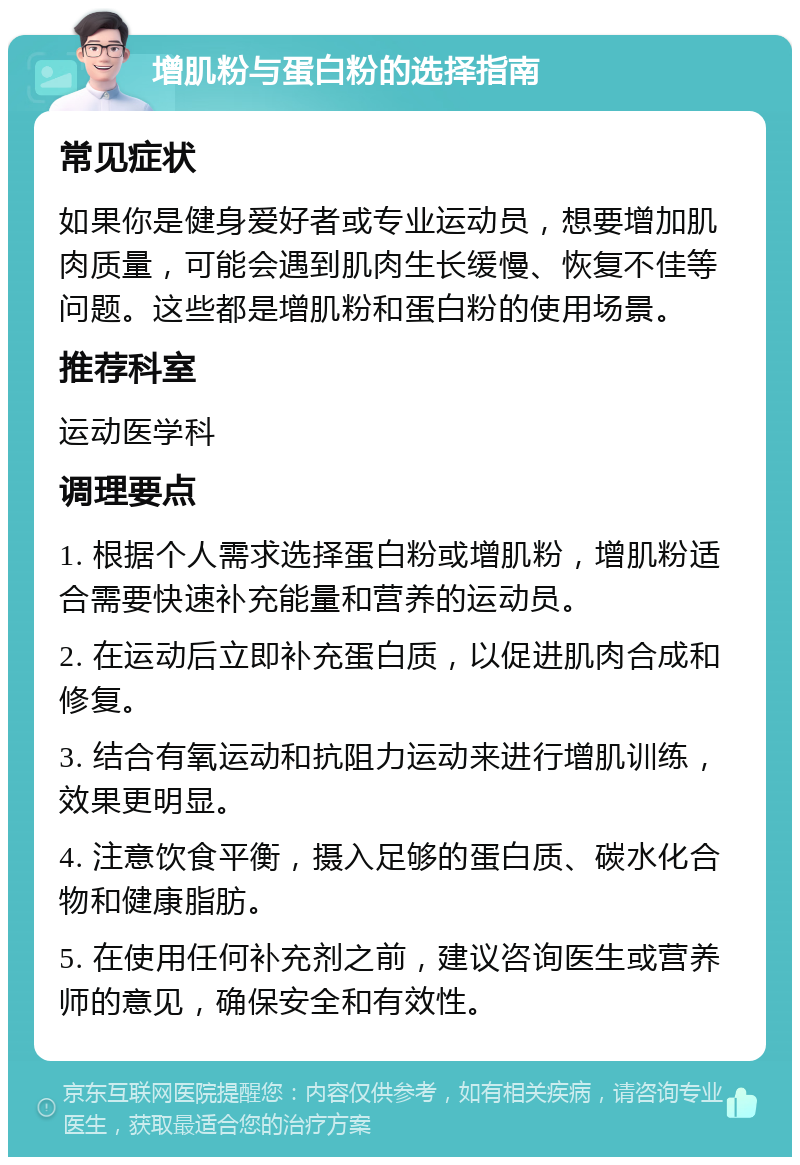 增肌粉与蛋白粉的选择指南 常见症状 如果你是健身爱好者或专业运动员，想要增加肌肉质量，可能会遇到肌肉生长缓慢、恢复不佳等问题。这些都是增肌粉和蛋白粉的使用场景。 推荐科室 运动医学科 调理要点 1. 根据个人需求选择蛋白粉或增肌粉，增肌粉适合需要快速补充能量和营养的运动员。 2. 在运动后立即补充蛋白质，以促进肌肉合成和修复。 3. 结合有氧运动和抗阻力运动来进行增肌训练，效果更明显。 4. 注意饮食平衡，摄入足够的蛋白质、碳水化合物和健康脂肪。 5. 在使用任何补充剂之前，建议咨询医生或营养师的意见，确保安全和有效性。