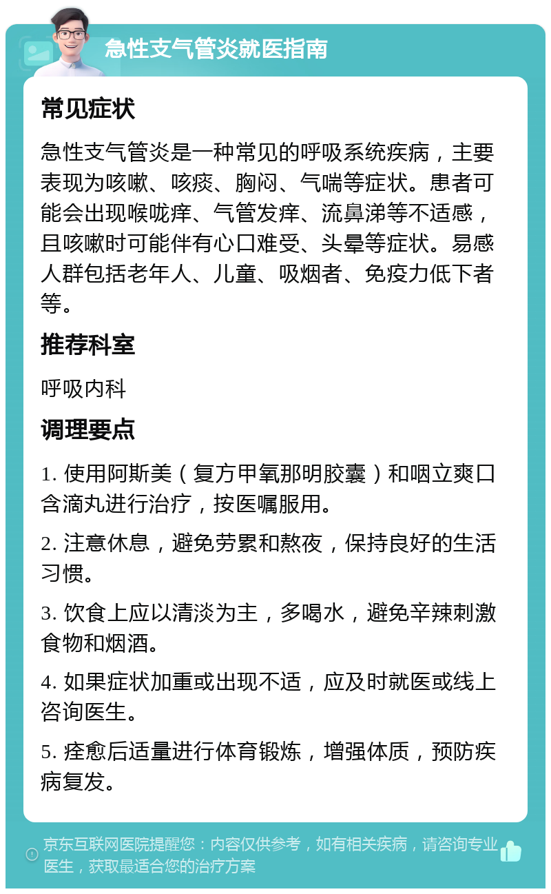 急性支气管炎就医指南 常见症状 急性支气管炎是一种常见的呼吸系统疾病，主要表现为咳嗽、咳痰、胸闷、气喘等症状。患者可能会出现喉咙痒、气管发痒、流鼻涕等不适感，且咳嗽时可能伴有心口难受、头晕等症状。易感人群包括老年人、儿童、吸烟者、免疫力低下者等。 推荐科室 呼吸内科 调理要点 1. 使用阿斯美（复方甲氧那明胶囊）和咽立爽口含滴丸进行治疗，按医嘱服用。 2. 注意休息，避免劳累和熬夜，保持良好的生活习惯。 3. 饮食上应以清淡为主，多喝水，避免辛辣刺激食物和烟酒。 4. 如果症状加重或出现不适，应及时就医或线上咨询医生。 5. 痊愈后适量进行体育锻炼，增强体质，预防疾病复发。