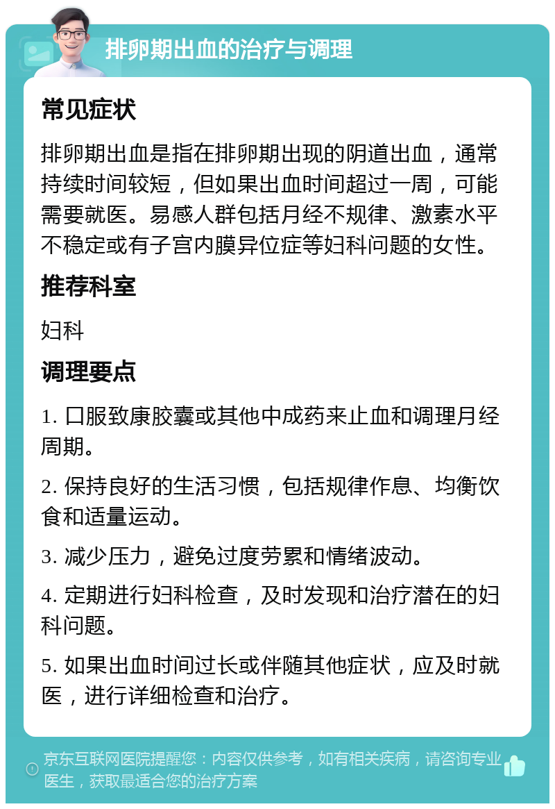 排卵期出血的治疗与调理 常见症状 排卵期出血是指在排卵期出现的阴道出血，通常持续时间较短，但如果出血时间超过一周，可能需要就医。易感人群包括月经不规律、激素水平不稳定或有子宫内膜异位症等妇科问题的女性。 推荐科室 妇科 调理要点 1. 口服致康胶囊或其他中成药来止血和调理月经周期。 2. 保持良好的生活习惯，包括规律作息、均衡饮食和适量运动。 3. 减少压力，避免过度劳累和情绪波动。 4. 定期进行妇科检查，及时发现和治疗潜在的妇科问题。 5. 如果出血时间过长或伴随其他症状，应及时就医，进行详细检查和治疗。