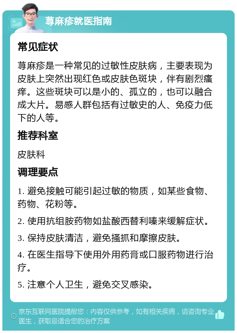 荨麻疹就医指南 常见症状 荨麻疹是一种常见的过敏性皮肤病，主要表现为皮肤上突然出现红色或皮肤色斑块，伴有剧烈瘙痒。这些斑块可以是小的、孤立的，也可以融合成大片。易感人群包括有过敏史的人、免疫力低下的人等。 推荐科室 皮肤科 调理要点 1. 避免接触可能引起过敏的物质，如某些食物、药物、花粉等。 2. 使用抗组胺药物如盐酸西替利嗪来缓解症状。 3. 保持皮肤清洁，避免搔抓和摩擦皮肤。 4. 在医生指导下使用外用药膏或口服药物进行治疗。 5. 注意个人卫生，避免交叉感染。