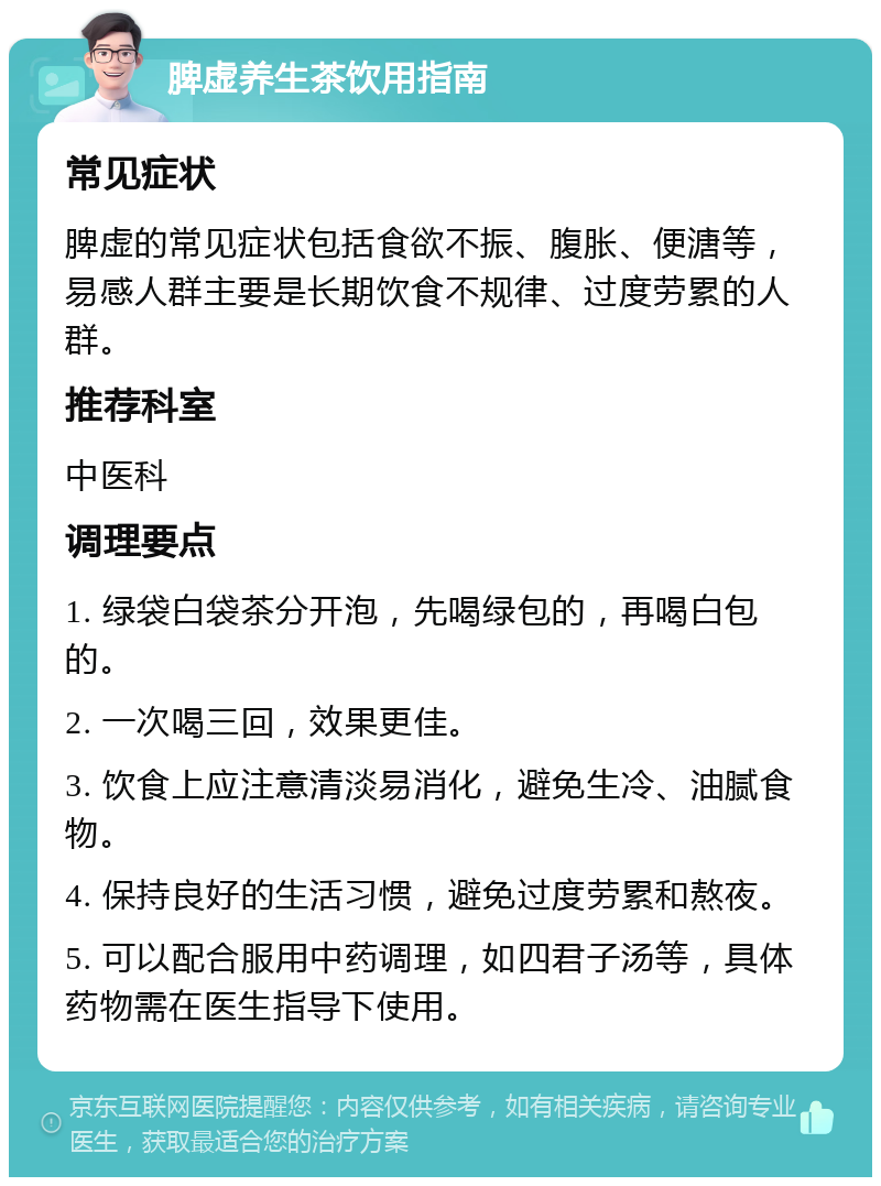 脾虚养生茶饮用指南 常见症状 脾虚的常见症状包括食欲不振、腹胀、便溏等，易感人群主要是长期饮食不规律、过度劳累的人群。 推荐科室 中医科 调理要点 1. 绿袋白袋茶分开泡，先喝绿包的，再喝白包的。 2. 一次喝三回，效果更佳。 3. 饮食上应注意清淡易消化，避免生冷、油腻食物。 4. 保持良好的生活习惯，避免过度劳累和熬夜。 5. 可以配合服用中药调理，如四君子汤等，具体药物需在医生指导下使用。