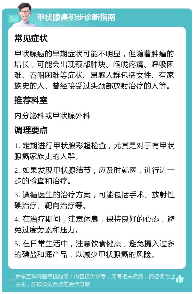 甲状腺癌初步诊断指南 常见症状 甲状腺癌的早期症状可能不明显，但随着肿瘤的增长，可能会出现颈部肿块、喉咙疼痛、呼吸困难、吞咽困难等症状。易感人群包括女性、有家族史的人、曾经接受过头颈部放射治疗的人等。 推荐科室 内分泌科或甲状腺外科 调理要点 1. 定期进行甲状腺彩超检查，尤其是对于有甲状腺癌家族史的人群。 2. 如果发现甲状腺结节，应及时就医，进行进一步的检查和治疗。 3. 遵循医生的治疗方案，可能包括手术、放射性碘治疗、靶向治疗等。 4. 在治疗期间，注意休息，保持良好的心态，避免过度劳累和压力。 5. 在日常生活中，注意饮食健康，避免摄入过多的碘盐和海产品，以减少甲状腺癌的风险。