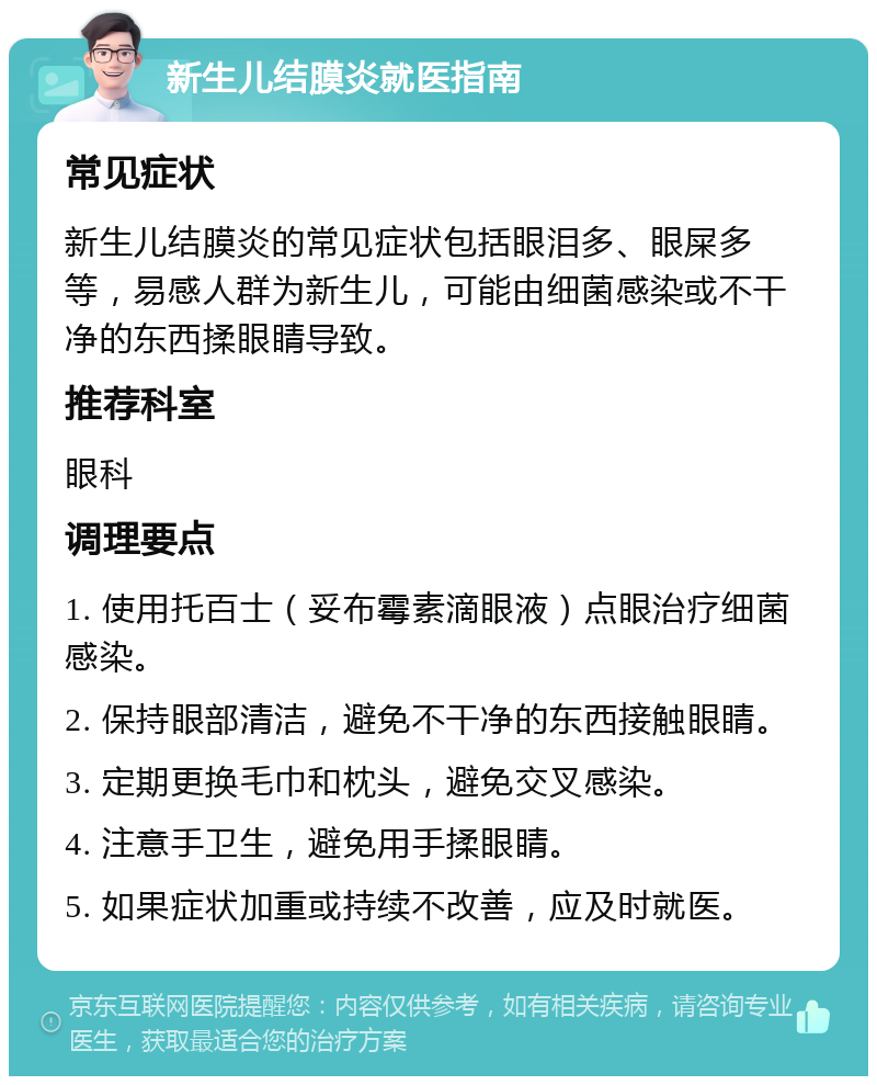 新生儿结膜炎就医指南 常见症状 新生儿结膜炎的常见症状包括眼泪多、眼屎多等，易感人群为新生儿，可能由细菌感染或不干净的东西揉眼睛导致。 推荐科室 眼科 调理要点 1. 使用托百士（妥布霉素滴眼液）点眼治疗细菌感染。 2. 保持眼部清洁，避免不干净的东西接触眼睛。 3. 定期更换毛巾和枕头，避免交叉感染。 4. 注意手卫生，避免用手揉眼睛。 5. 如果症状加重或持续不改善，应及时就医。