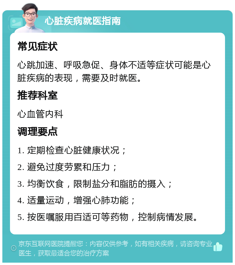 心脏疾病就医指南 常见症状 心跳加速、呼吸急促、身体不适等症状可能是心脏疾病的表现，需要及时就医。 推荐科室 心血管内科 调理要点 1. 定期检查心脏健康状况； 2. 避免过度劳累和压力； 3. 均衡饮食，限制盐分和脂肪的摄入； 4. 适量运动，增强心肺功能； 5. 按医嘱服用百适可等药物，控制病情发展。