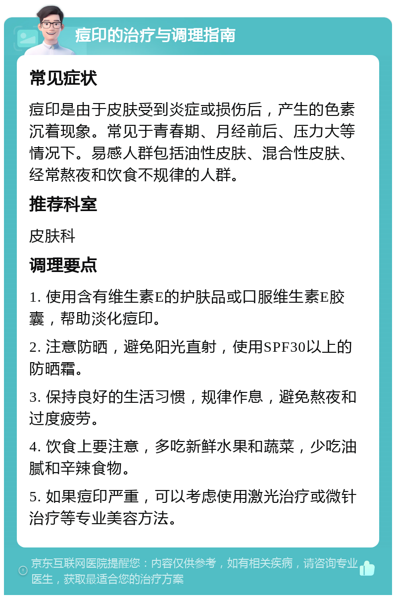 痘印的治疗与调理指南 常见症状 痘印是由于皮肤受到炎症或损伤后，产生的色素沉着现象。常见于青春期、月经前后、压力大等情况下。易感人群包括油性皮肤、混合性皮肤、经常熬夜和饮食不规律的人群。 推荐科室 皮肤科 调理要点 1. 使用含有维生素E的护肤品或口服维生素E胶囊，帮助淡化痘印。 2. 注意防晒，避免阳光直射，使用SPF30以上的防晒霜。 3. 保持良好的生活习惯，规律作息，避免熬夜和过度疲劳。 4. 饮食上要注意，多吃新鲜水果和蔬菜，少吃油腻和辛辣食物。 5. 如果痘印严重，可以考虑使用激光治疗或微针治疗等专业美容方法。