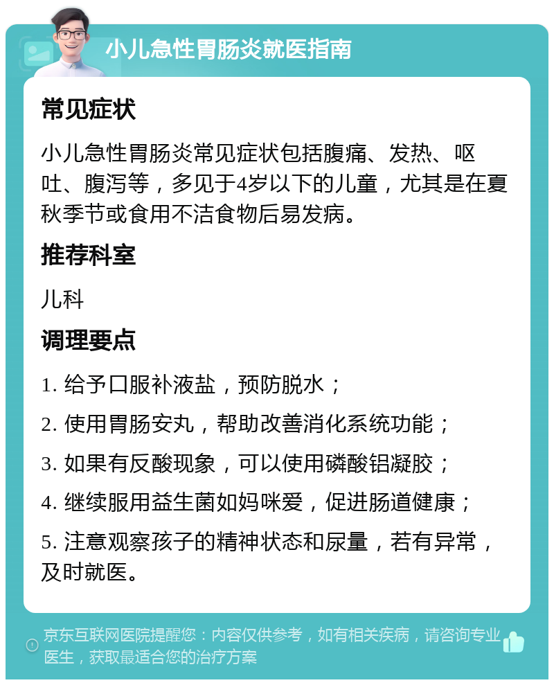 小儿急性胃肠炎就医指南 常见症状 小儿急性胃肠炎常见症状包括腹痛、发热、呕吐、腹泻等，多见于4岁以下的儿童，尤其是在夏秋季节或食用不洁食物后易发病。 推荐科室 儿科 调理要点 1. 给予口服补液盐，预防脱水； 2. 使用胃肠安丸，帮助改善消化系统功能； 3. 如果有反酸现象，可以使用磷酸铝凝胶； 4. 继续服用益生菌如妈咪爱，促进肠道健康； 5. 注意观察孩子的精神状态和尿量，若有异常，及时就医。