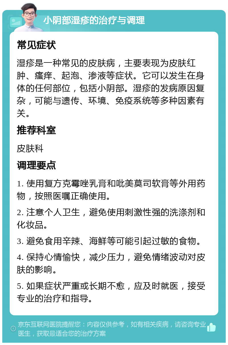 小阴部湿疹的治疗与调理 常见症状 湿疹是一种常见的皮肤病，主要表现为皮肤红肿、瘙痒、起泡、渗液等症状。它可以发生在身体的任何部位，包括小阴部。湿疹的发病原因复杂，可能与遗传、环境、免疫系统等多种因素有关。 推荐科室 皮肤科 调理要点 1. 使用复方克霉唑乳膏和吡美莫司软膏等外用药物，按照医嘱正确使用。 2. 注意个人卫生，避免使用刺激性强的洗涤剂和化妆品。 3. 避免食用辛辣、海鲜等可能引起过敏的食物。 4. 保持心情愉快，减少压力，避免情绪波动对皮肤的影响。 5. 如果症状严重或长期不愈，应及时就医，接受专业的治疗和指导。