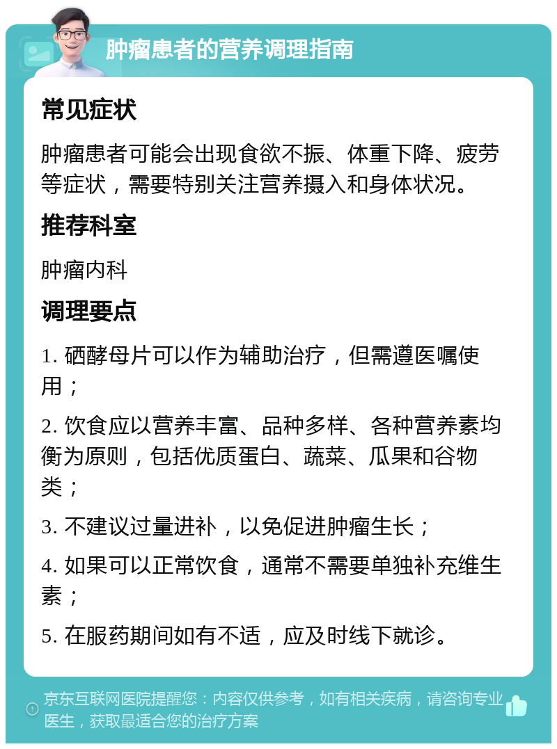 肿瘤患者的营养调理指南 常见症状 肿瘤患者可能会出现食欲不振、体重下降、疲劳等症状，需要特别关注营养摄入和身体状况。 推荐科室 肿瘤内科 调理要点 1. 硒酵母片可以作为辅助治疗，但需遵医嘱使用； 2. 饮食应以营养丰富、品种多样、各种营养素均衡为原则，包括优质蛋白、蔬菜、瓜果和谷物类； 3. 不建议过量进补，以免促进肿瘤生长； 4. 如果可以正常饮食，通常不需要单独补充维生素； 5. 在服药期间如有不适，应及时线下就诊。