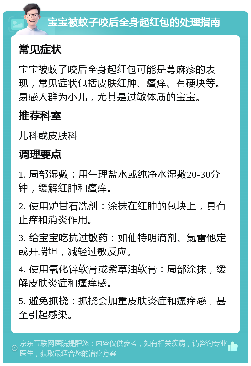 宝宝被蚊子咬后全身起红包的处理指南 常见症状 宝宝被蚊子咬后全身起红包可能是荨麻疹的表现，常见症状包括皮肤红肿、瘙痒、有硬块等。易感人群为小儿，尤其是过敏体质的宝宝。 推荐科室 儿科或皮肤科 调理要点 1. 局部湿敷：用生理盐水或纯净水湿敷20-30分钟，缓解红肿和瘙痒。 2. 使用炉甘石洗剂：涂抹在红肿的包块上，具有止痒和消炎作用。 3. 给宝宝吃抗过敏药：如仙特明滴剂、氯雷他定或开瑞坦，减轻过敏反应。 4. 使用氧化锌软膏或紫草油软膏：局部涂抹，缓解皮肤炎症和瘙痒感。 5. 避免抓挠：抓挠会加重皮肤炎症和瘙痒感，甚至引起感染。