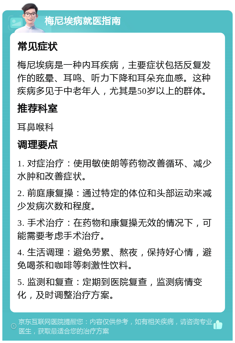 梅尼埃病就医指南 常见症状 梅尼埃病是一种内耳疾病，主要症状包括反复发作的眩晕、耳鸣、听力下降和耳朵充血感。这种疾病多见于中老年人，尤其是50岁以上的群体。 推荐科室 耳鼻喉科 调理要点 1. 对症治疗：使用敏使朗等药物改善循环、减少水肿和改善症状。 2. 前庭康复操：通过特定的体位和头部运动来减少发病次数和程度。 3. 手术治疗：在药物和康复操无效的情况下，可能需要考虑手术治疗。 4. 生活调理：避免劳累、熬夜，保持好心情，避免喝茶和咖啡等刺激性饮料。 5. 监测和复查：定期到医院复查，监测病情变化，及时调整治疗方案。