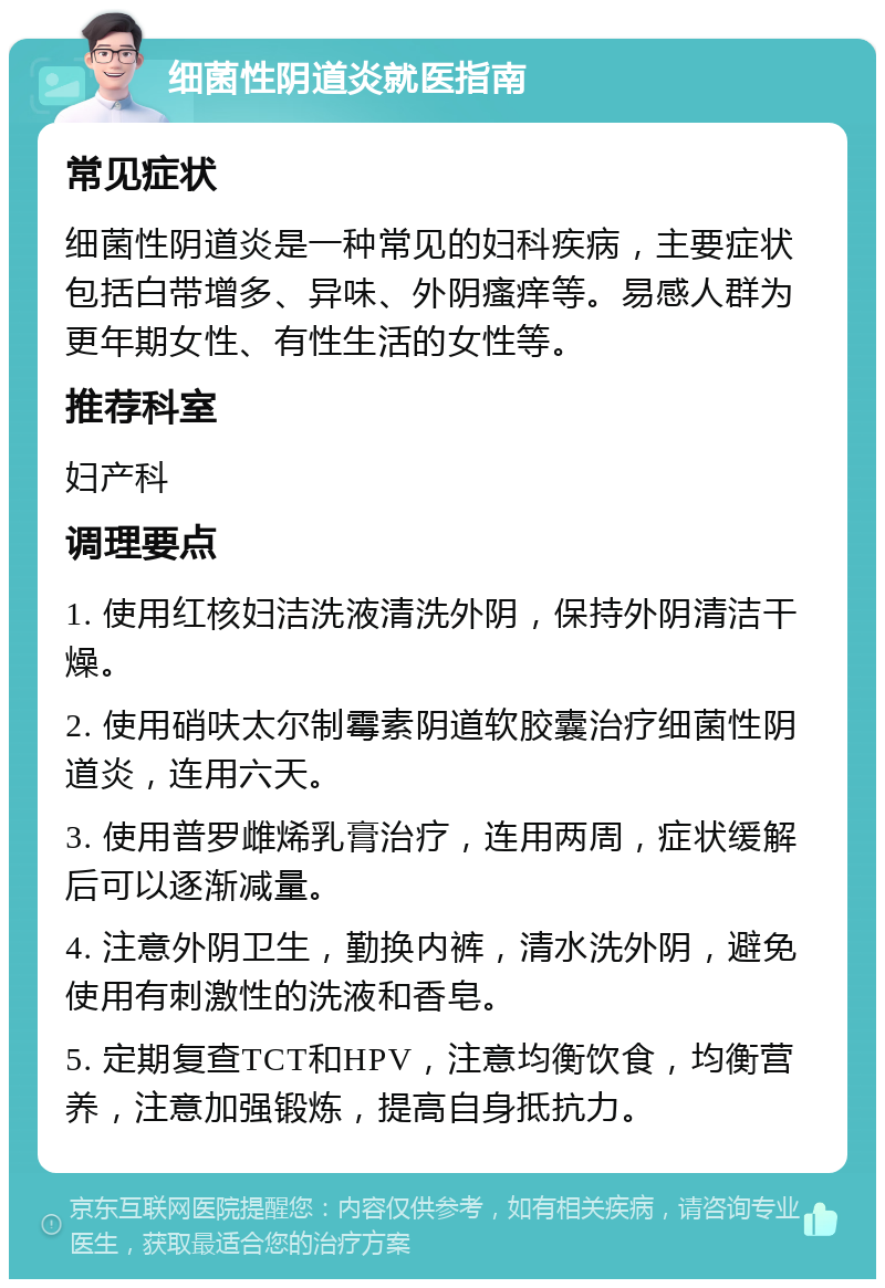 细菌性阴道炎就医指南 常见症状 细菌性阴道炎是一种常见的妇科疾病，主要症状包括白带增多、异味、外阴瘙痒等。易感人群为更年期女性、有性生活的女性等。 推荐科室 妇产科 调理要点 1. 使用红核妇洁洗液清洗外阴，保持外阴清洁干燥。 2. 使用硝呋太尔制霉素阴道软胶囊治疗细菌性阴道炎，连用六天。 3. 使用普罗雌烯乳膏治疗，连用两周，症状缓解后可以逐渐减量。 4. 注意外阴卫生，勤换内裤，清水洗外阴，避免使用有刺激性的洗液和香皂。 5. 定期复查TCT和HPV，注意均衡饮食，均衡营养，注意加强锻炼，提高自身抵抗力。