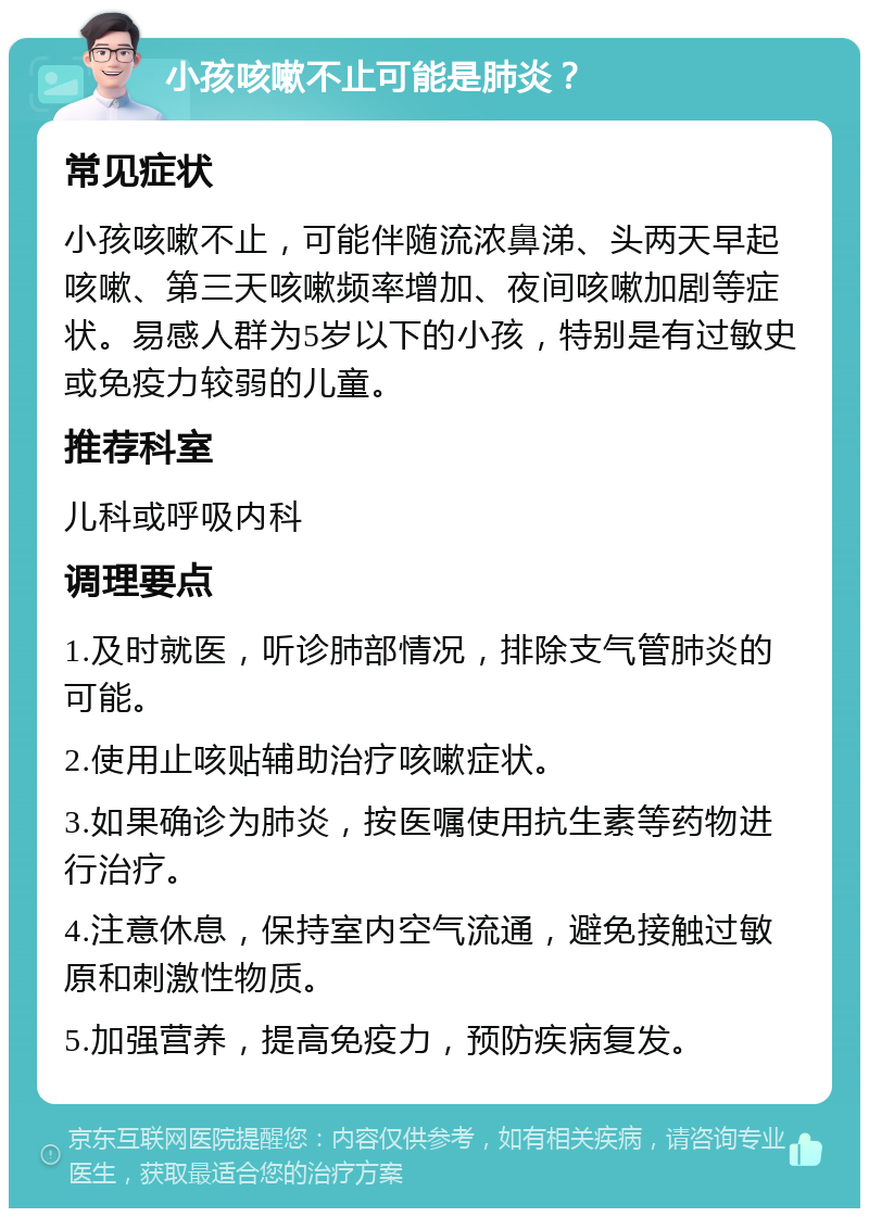 小孩咳嗽不止可能是肺炎？ 常见症状 小孩咳嗽不止，可能伴随流浓鼻涕、头两天早起咳嗽、第三天咳嗽频率增加、夜间咳嗽加剧等症状。易感人群为5岁以下的小孩，特别是有过敏史或免疫力较弱的儿童。 推荐科室 儿科或呼吸内科 调理要点 1.及时就医，听诊肺部情况，排除支气管肺炎的可能。 2.使用止咳贴辅助治疗咳嗽症状。 3.如果确诊为肺炎，按医嘱使用抗生素等药物进行治疗。 4.注意休息，保持室内空气流通，避免接触过敏原和刺激性物质。 5.加强营养，提高免疫力，预防疾病复发。