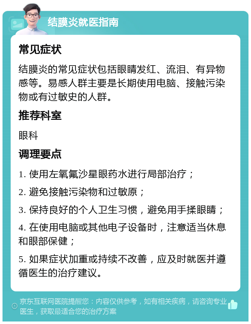 结膜炎就医指南 常见症状 结膜炎的常见症状包括眼睛发红、流泪、有异物感等。易感人群主要是长期使用电脑、接触污染物或有过敏史的人群。 推荐科室 眼科 调理要点 1. 使用左氧氟沙星眼药水进行局部治疗； 2. 避免接触污染物和过敏原； 3. 保持良好的个人卫生习惯，避免用手揉眼睛； 4. 在使用电脑或其他电子设备时，注意适当休息和眼部保健； 5. 如果症状加重或持续不改善，应及时就医并遵循医生的治疗建议。