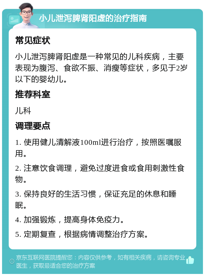 小儿泄泻脾肾阳虚的治疗指南 常见症状 小儿泄泻脾肾阳虚是一种常见的儿科疾病，主要表现为腹泻、食欲不振、消瘦等症状，多见于2岁以下的婴幼儿。 推荐科室 儿科 调理要点 1. 使用健儿清解液100ml进行治疗，按照医嘱服用。 2. 注意饮食调理，避免过度进食或食用刺激性食物。 3. 保持良好的生活习惯，保证充足的休息和睡眠。 4. 加强锻炼，提高身体免疫力。 5. 定期复查，根据病情调整治疗方案。