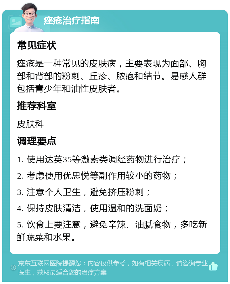 痤疮治疗指南 常见症状 痤疮是一种常见的皮肤病，主要表现为面部、胸部和背部的粉刺、丘疹、脓疱和结节。易感人群包括青少年和油性皮肤者。 推荐科室 皮肤科 调理要点 1. 使用达英35等激素类调经药物进行治疗； 2. 考虑使用优思悦等副作用较小的药物； 3. 注意个人卫生，避免挤压粉刺； 4. 保持皮肤清洁，使用温和的洗面奶； 5. 饮食上要注意，避免辛辣、油腻食物，多吃新鲜蔬菜和水果。