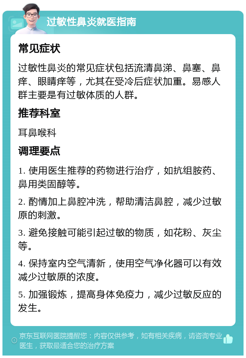 过敏性鼻炎就医指南 常见症状 过敏性鼻炎的常见症状包括流清鼻涕、鼻塞、鼻痒、眼睛痒等，尤其在受冷后症状加重。易感人群主要是有过敏体质的人群。 推荐科室 耳鼻喉科 调理要点 1. 使用医生推荐的药物进行治疗，如抗组胺药、鼻用类固醇等。 2. 酌情加上鼻腔冲洗，帮助清洁鼻腔，减少过敏原的刺激。 3. 避免接触可能引起过敏的物质，如花粉、灰尘等。 4. 保持室内空气清新，使用空气净化器可以有效减少过敏原的浓度。 5. 加强锻炼，提高身体免疫力，减少过敏反应的发生。