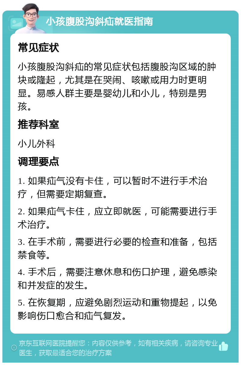 小孩腹股沟斜疝就医指南 常见症状 小孩腹股沟斜疝的常见症状包括腹股沟区域的肿块或隆起，尤其是在哭闹、咳嗽或用力时更明显。易感人群主要是婴幼儿和小儿，特别是男孩。 推荐科室 小儿外科 调理要点 1. 如果疝气没有卡住，可以暂时不进行手术治疗，但需要定期复查。 2. 如果疝气卡住，应立即就医，可能需要进行手术治疗。 3. 在手术前，需要进行必要的检查和准备，包括禁食等。 4. 手术后，需要注意休息和伤口护理，避免感染和并发症的发生。 5. 在恢复期，应避免剧烈运动和重物提起，以免影响伤口愈合和疝气复发。