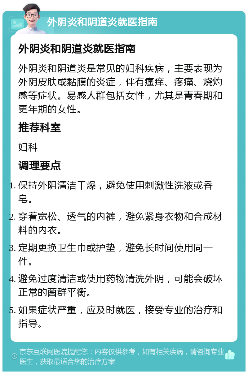 外阴炎和阴道炎就医指南 外阴炎和阴道炎就医指南 外阴炎和阴道炎是常见的妇科疾病，主要表现为外阴皮肤或黏膜的炎症，伴有瘙痒、疼痛、烧灼感等症状。易感人群包括女性，尤其是青春期和更年期的女性。 推荐科室 妇科 调理要点 保持外阴清洁干燥，避免使用刺激性洗液或香皂。 穿着宽松、透气的内裤，避免紧身衣物和合成材料的内衣。 定期更换卫生巾或护垫，避免长时间使用同一件。 避免过度清洁或使用药物清洗外阴，可能会破坏正常的菌群平衡。 如果症状严重，应及时就医，接受专业的治疗和指导。