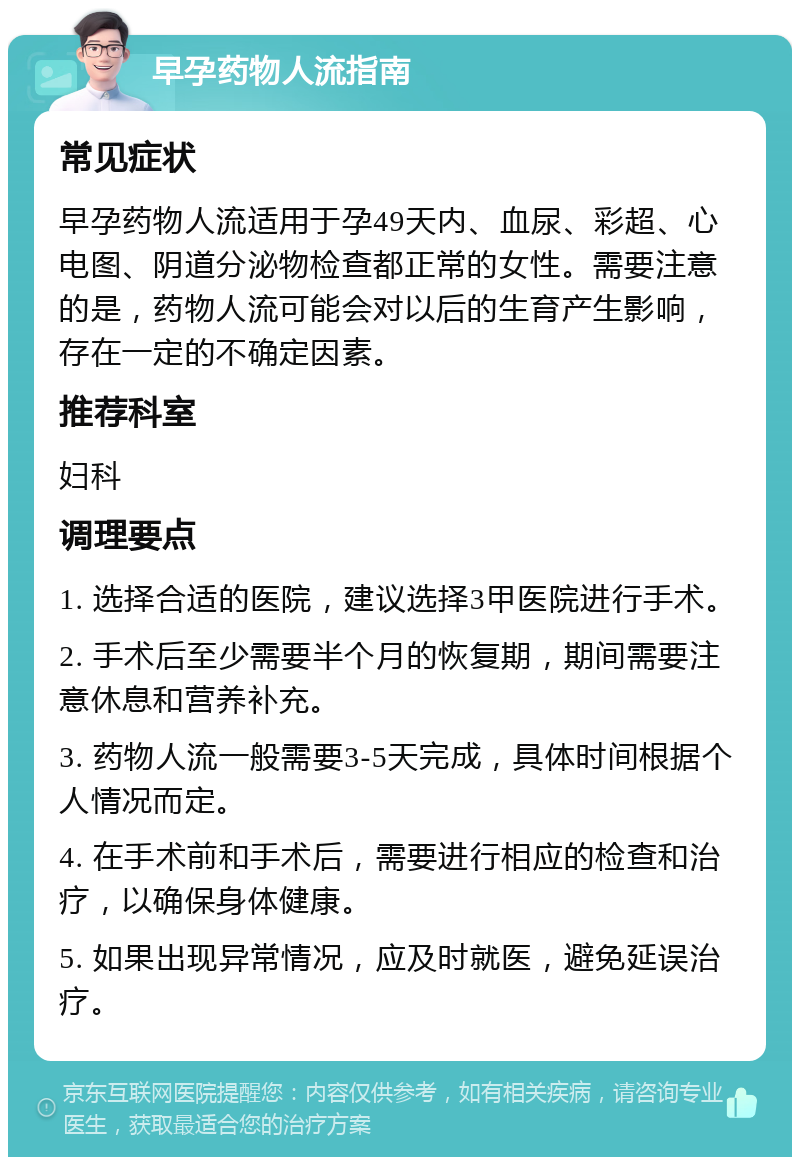 早孕药物人流指南 常见症状 早孕药物人流适用于孕49天内、血尿、彩超、心电图、阴道分泌物检查都正常的女性。需要注意的是，药物人流可能会对以后的生育产生影响，存在一定的不确定因素。 推荐科室 妇科 调理要点 1. 选择合适的医院，建议选择3甲医院进行手术。 2. 手术后至少需要半个月的恢复期，期间需要注意休息和营养补充。 3. 药物人流一般需要3-5天完成，具体时间根据个人情况而定。 4. 在手术前和手术后，需要进行相应的检查和治疗，以确保身体健康。 5. 如果出现异常情况，应及时就医，避免延误治疗。