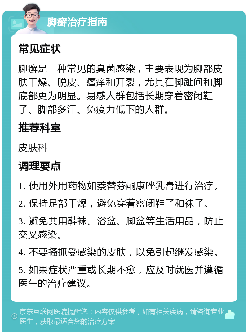 脚癣治疗指南 常见症状 脚癣是一种常见的真菌感染，主要表现为脚部皮肤干燥、脱皮、瘙痒和开裂，尤其在脚趾间和脚底部更为明显。易感人群包括长期穿着密闭鞋子、脚部多汗、免疫力低下的人群。 推荐科室 皮肤科 调理要点 1. 使用外用药物如萘替芬酮康唑乳膏进行治疗。 2. 保持足部干燥，避免穿着密闭鞋子和袜子。 3. 避免共用鞋袜、浴盆、脚盆等生活用品，防止交叉感染。 4. 不要搔抓受感染的皮肤，以免引起继发感染。 5. 如果症状严重或长期不愈，应及时就医并遵循医生的治疗建议。