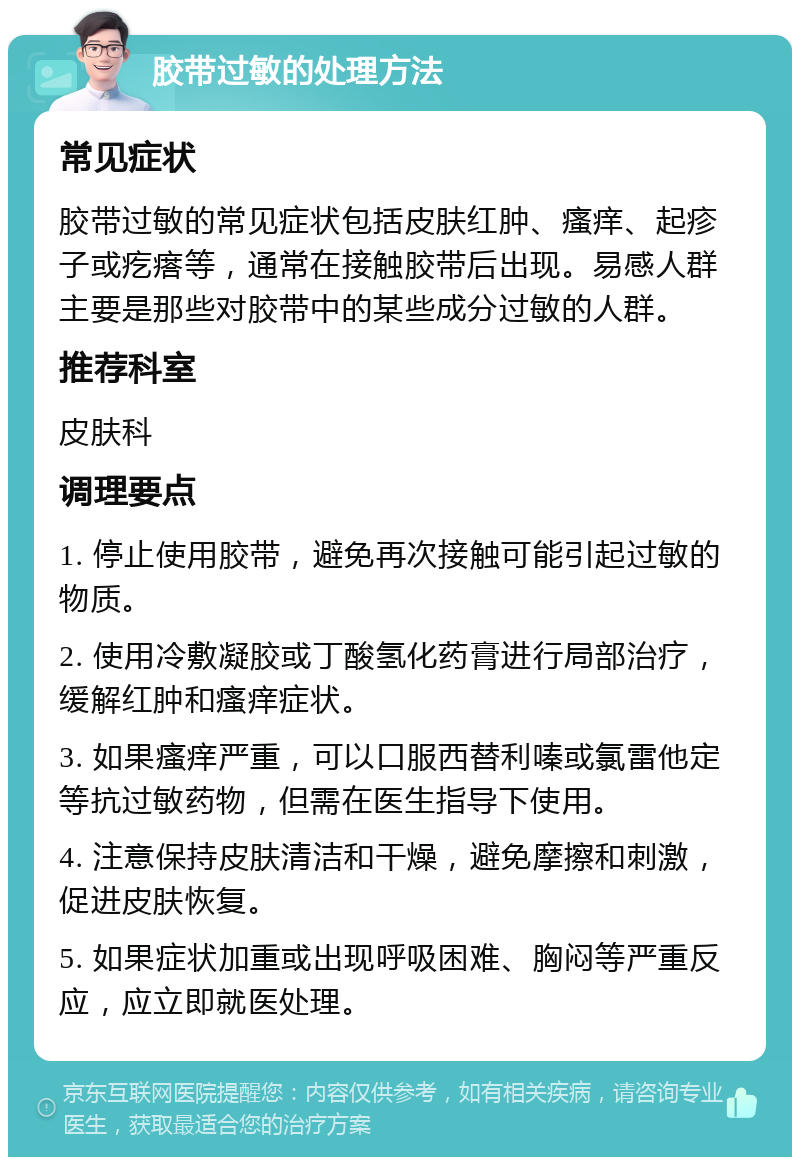 胶带过敏的处理方法 常见症状 胶带过敏的常见症状包括皮肤红肿、瘙痒、起疹子或疙瘩等，通常在接触胶带后出现。易感人群主要是那些对胶带中的某些成分过敏的人群。 推荐科室 皮肤科 调理要点 1. 停止使用胶带，避免再次接触可能引起过敏的物质。 2. 使用冷敷凝胶或丁酸氢化药膏进行局部治疗，缓解红肿和瘙痒症状。 3. 如果瘙痒严重，可以口服西替利嗪或氯雷他定等抗过敏药物，但需在医生指导下使用。 4. 注意保持皮肤清洁和干燥，避免摩擦和刺激，促进皮肤恢复。 5. 如果症状加重或出现呼吸困难、胸闷等严重反应，应立即就医处理。