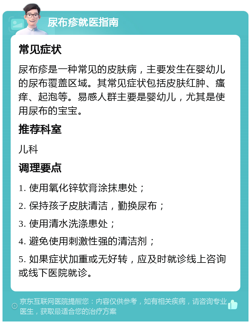 尿布疹就医指南 常见症状 尿布疹是一种常见的皮肤病，主要发生在婴幼儿的尿布覆盖区域。其常见症状包括皮肤红肿、瘙痒、起泡等。易感人群主要是婴幼儿，尤其是使用尿布的宝宝。 推荐科室 儿科 调理要点 1. 使用氧化锌软膏涂抹患处； 2. 保持孩子皮肤清洁，勤换尿布； 3. 使用清水洗涤患处； 4. 避免使用刺激性强的清洁剂； 5. 如果症状加重或无好转，应及时就诊线上咨询或线下医院就诊。