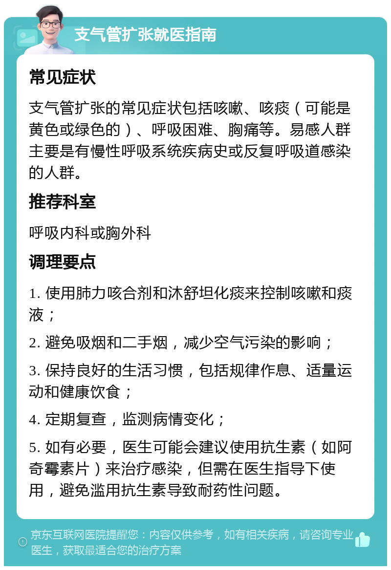 支气管扩张就医指南 常见症状 支气管扩张的常见症状包括咳嗽、咳痰（可能是黄色或绿色的）、呼吸困难、胸痛等。易感人群主要是有慢性呼吸系统疾病史或反复呼吸道感染的人群。 推荐科室 呼吸内科或胸外科 调理要点 1. 使用肺力咳合剂和沐舒坦化痰来控制咳嗽和痰液； 2. 避免吸烟和二手烟，减少空气污染的影响； 3. 保持良好的生活习惯，包括规律作息、适量运动和健康饮食； 4. 定期复查，监测病情变化； 5. 如有必要，医生可能会建议使用抗生素（如阿奇霉素片）来治疗感染，但需在医生指导下使用，避免滥用抗生素导致耐药性问题。